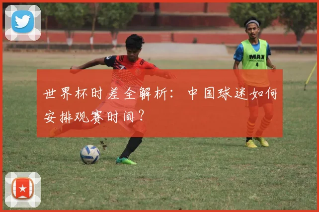 世界杯时差全解析：中国球迷如何安排观赛时间？