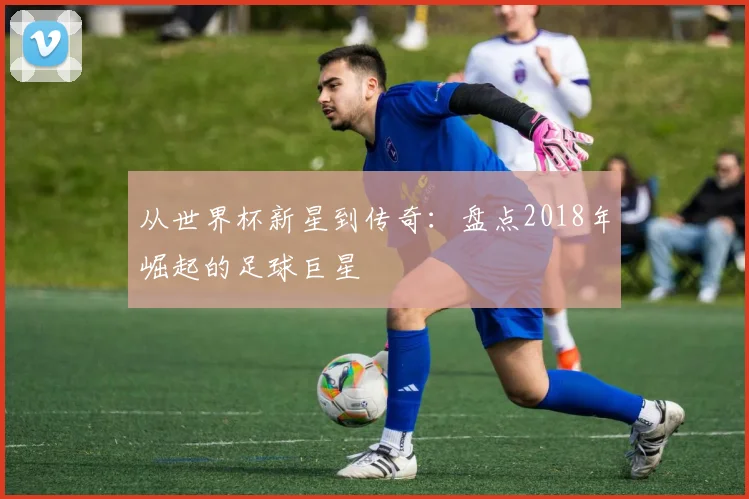 从世界杯新星到传奇：盘点2018年崛起的足球巨星