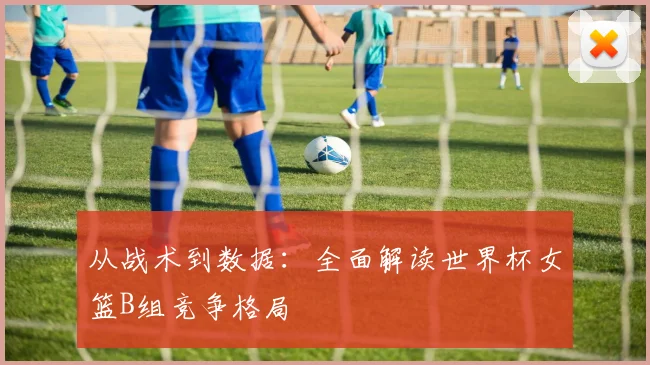 从战术到数据：全面解读世界杯女篮B组竞争格局