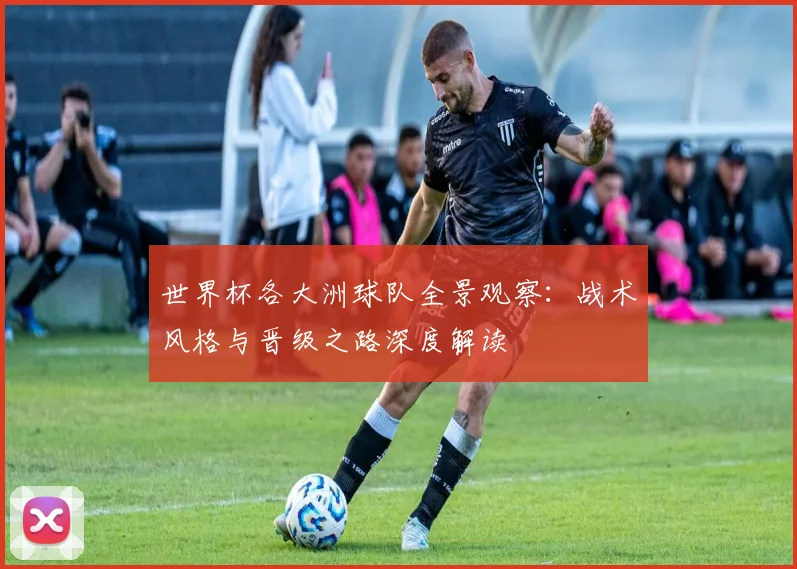 世界杯各大洲球队全景观察：战术风格与晋级之路深度解读